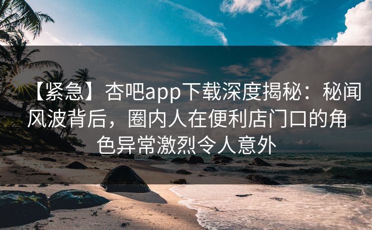 【紧急】杏吧app下载深度揭秘：秘闻风波背后，圈内人在便利店门口的角色异常激烈令人意外