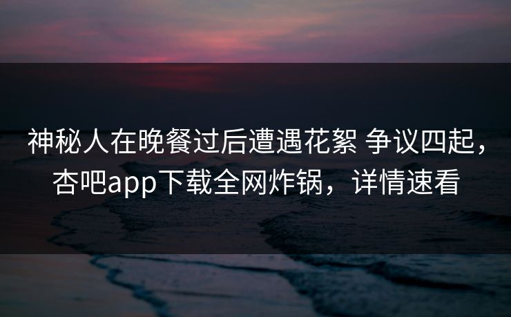 神秘人在晚餐过后遭遇花絮 争议四起，杏吧app下载全网炸锅，详情速看