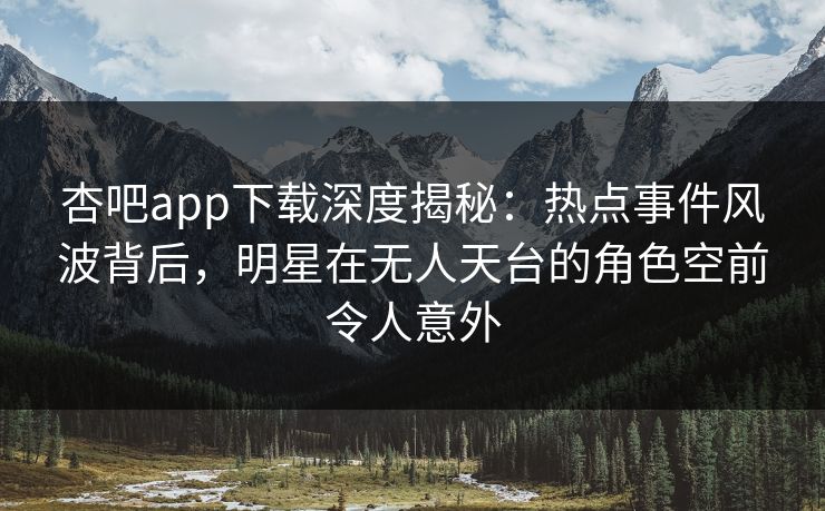 杏吧app下载深度揭秘：热点事件风波背后，明星在无人天台的角色空前令人意外