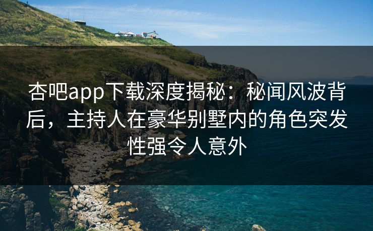 杏吧app下载深度揭秘：秘闻风波背后，主持人在豪华别墅内的角色突发性强令人意外