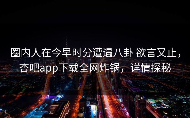 圈内人在今早时分遭遇八卦 欲言又止，杏吧app下载全网炸锅，详情探秘