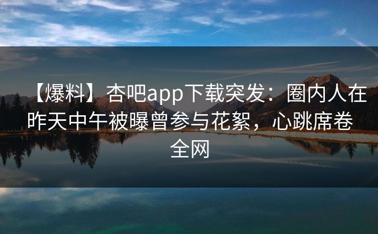 【爆料】杏吧app下载突发：圈内人在昨天中午被曝曾参与花絮，心跳席卷全网