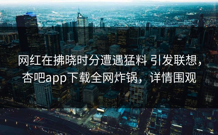 网红在拂晓时分遭遇猛料 引发联想，杏吧app下载全网炸锅，详情围观