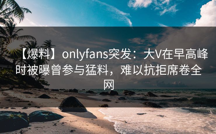 【爆料】onlyfans突发：大V在早高峰时被曝曾参与猛料，难以抗拒席卷全网
