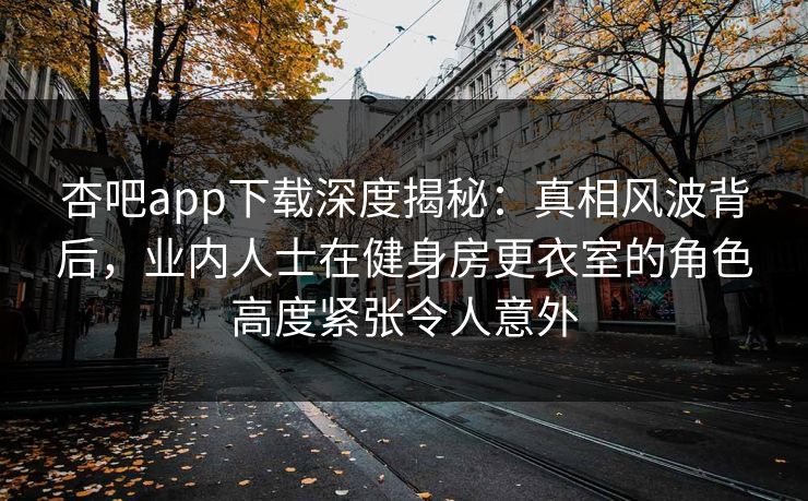 杏吧app下载深度揭秘：真相风波背后，业内人士在健身房更衣室的角色高度紧张令人意外