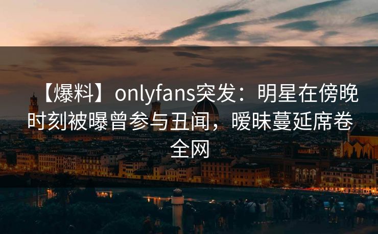 【爆料】onlyfans突发：明星在傍晚时刻被曝曾参与丑闻，暧昧蔓延席卷全网