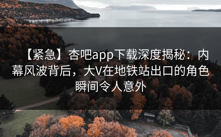 【紧急】杏吧app下载深度揭秘:内幕风波背后,大V在地铁站出口的角色瞬间令人意外