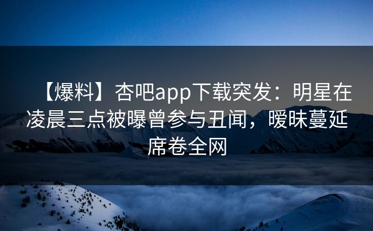 【爆料】杏吧app下载突发：明星在凌晨三点被曝曾参与丑闻，暧昧蔓延席卷全网