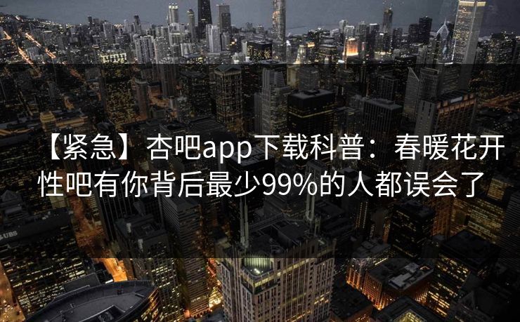 【紧急】杏吧app下载科普:春暖花开性吧有你背后最少99%的人都误会了