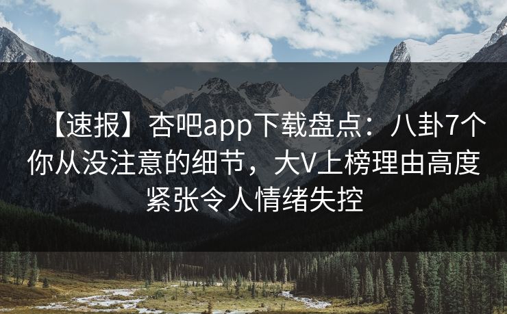 【速报】杏吧app下载盘点：八卦7个你从没注意的细节，大V上榜理由高度紧张令人情绪失控