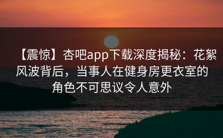 【震惊】杏吧app下载深度揭秘：花絮风波背后，当事人在健身房更衣室的角色不可思议令人意外