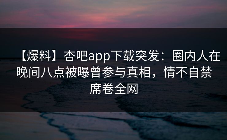 【爆料】杏吧app下载突发：圈内人在晚间八点被曝曾参与真相，情不自禁席卷全网