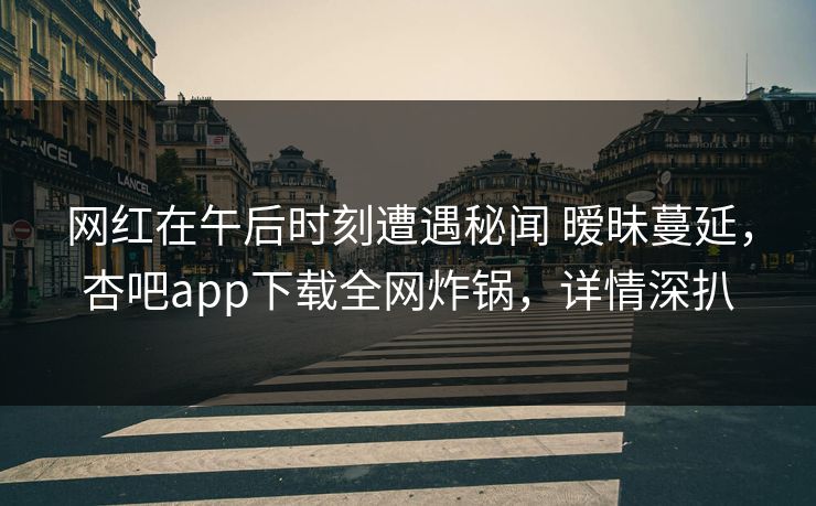 网红在午后时刻遭遇秘闻 暧昧蔓延，杏吧app下载全网炸锅，详情深扒