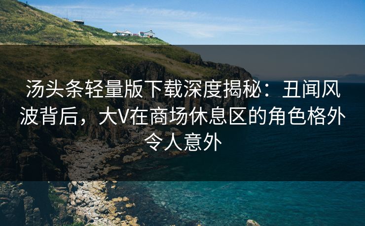 汤头条轻量版下载深度揭秘：丑闻风波背后，大V在商场休息区的角色格外令人意外