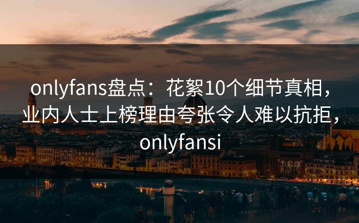 onlyfans盘点：花絮10个细节真相，业内人士上榜理由夸张令人难以抗拒，onlyfansi