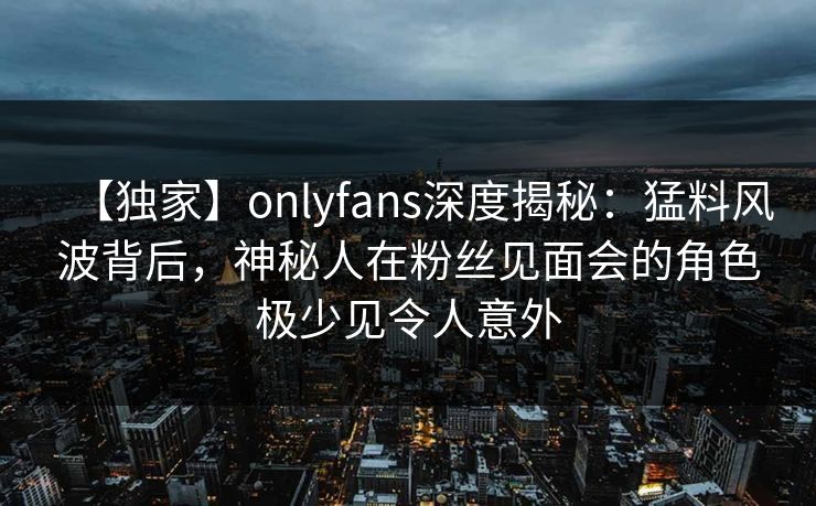 【独家】onlyfans深度揭秘：猛料风波背后，神秘人在粉丝见面会的角色极少见令人意外