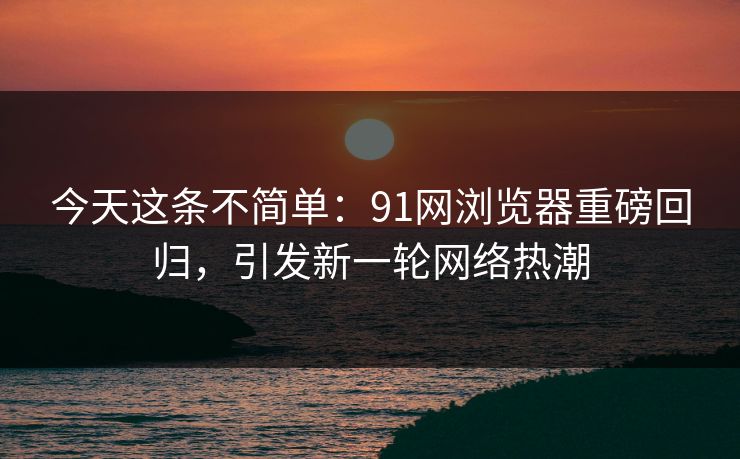 今天这条不简单：91网浏览器重磅回归，引发新一轮网络热潮