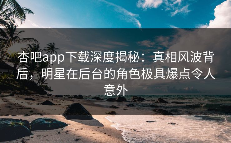 杏吧app下载深度揭秘：真相风波背后，明星在后台的角色极具爆点令人意外