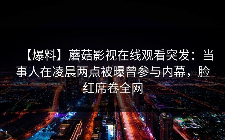 【爆料】蘑菇影视在线观看突发：当事人在凌晨两点被曝曾参与内幕，脸红席卷全网