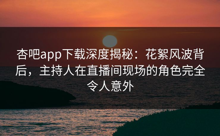 杏吧app下载深度揭秘：花絮风波背后，主持人在直播间现场的角色完全令人意外