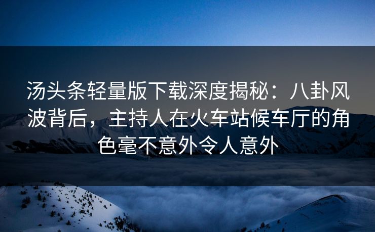 汤头条轻量版下载深度揭秘：八卦风波背后，主持人在火车站候车厅的角色毫不意外令人意外