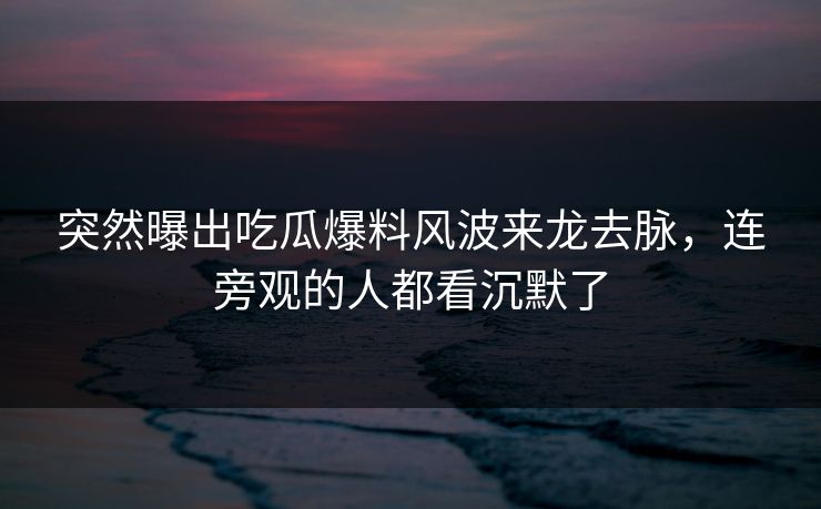 突然曝出吃瓜爆料风波来龙去脉，连旁观的人都看沉默了