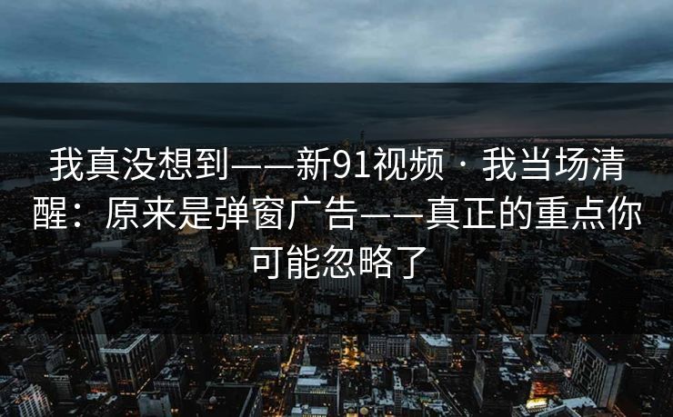 我真没想到——新91视频 · 我当场清醒：原来是弹窗广告——真正的重点你可能忽略了