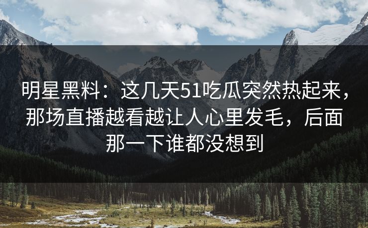 明星黑料：这几天51吃瓜突然热起来，那场直播越看越让人心里发毛，后面那一下谁都没想到
